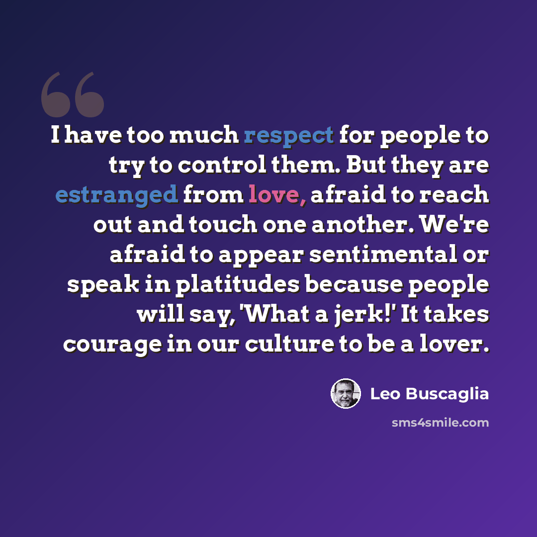 “I have too much respect for people to try to control them. But they are estranged from love, afraid to reach out and touch one another. We're afraid to appear sentimental or speak in platitudes because people will say, 'What a jerk!' It takes courage in our culture to be a lover.” quote by Leo Buscaglia