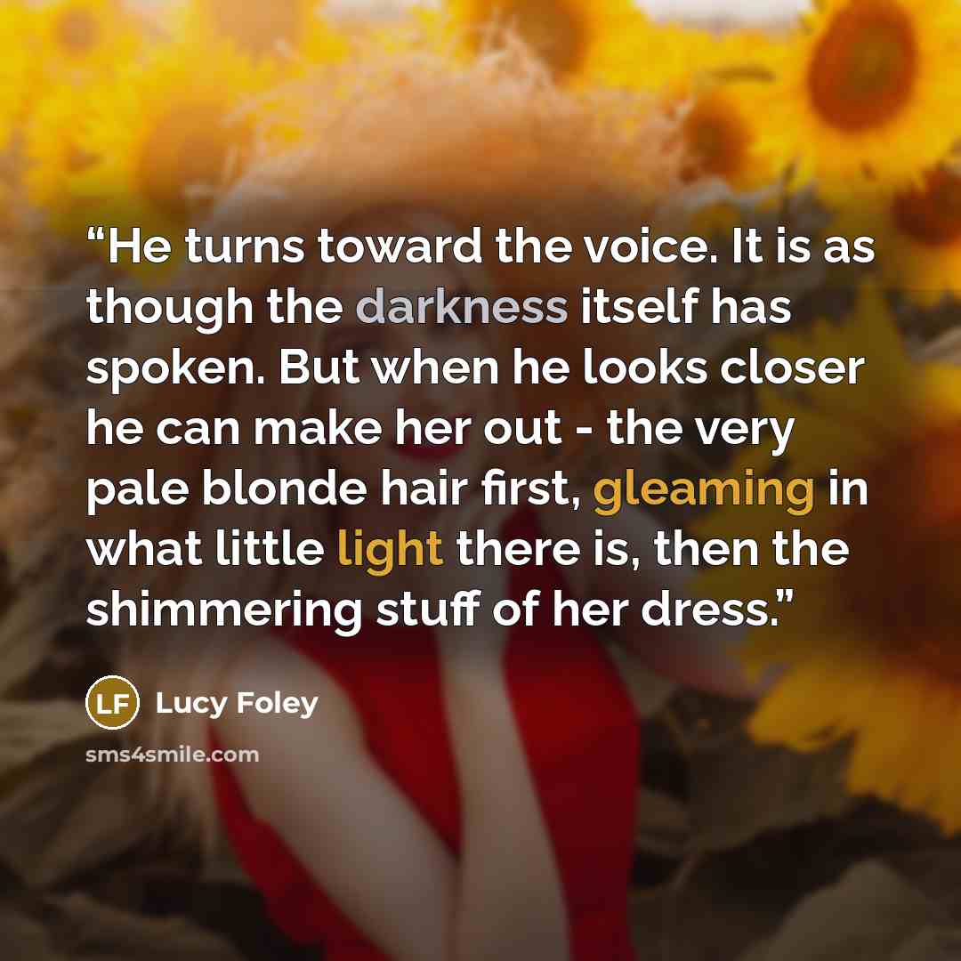 “He turns toward the voice. It is as though the darkness itself has spoken. But when he looks closer he can make her out - the very pale blonde hair first, gleaming in what little light there is, then the shimmering stuff of her dress.” quote by Lucy Foley