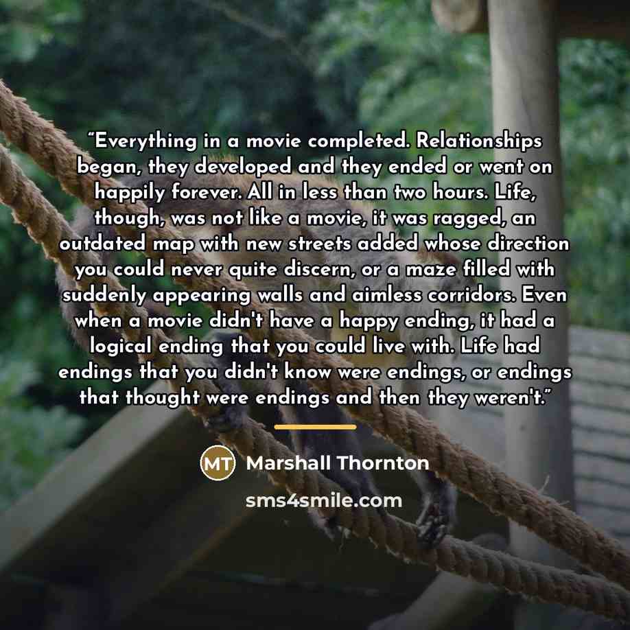 “Everything in a movie completed. Relationships began, they developed and they ended or went on happily forever. All in less than two hours. Life, though, was not like a movie, it was ragged, an outdated map with new streets added whose direction you could never quite discern, or a maze filled with…” quote by Marshall Thornton