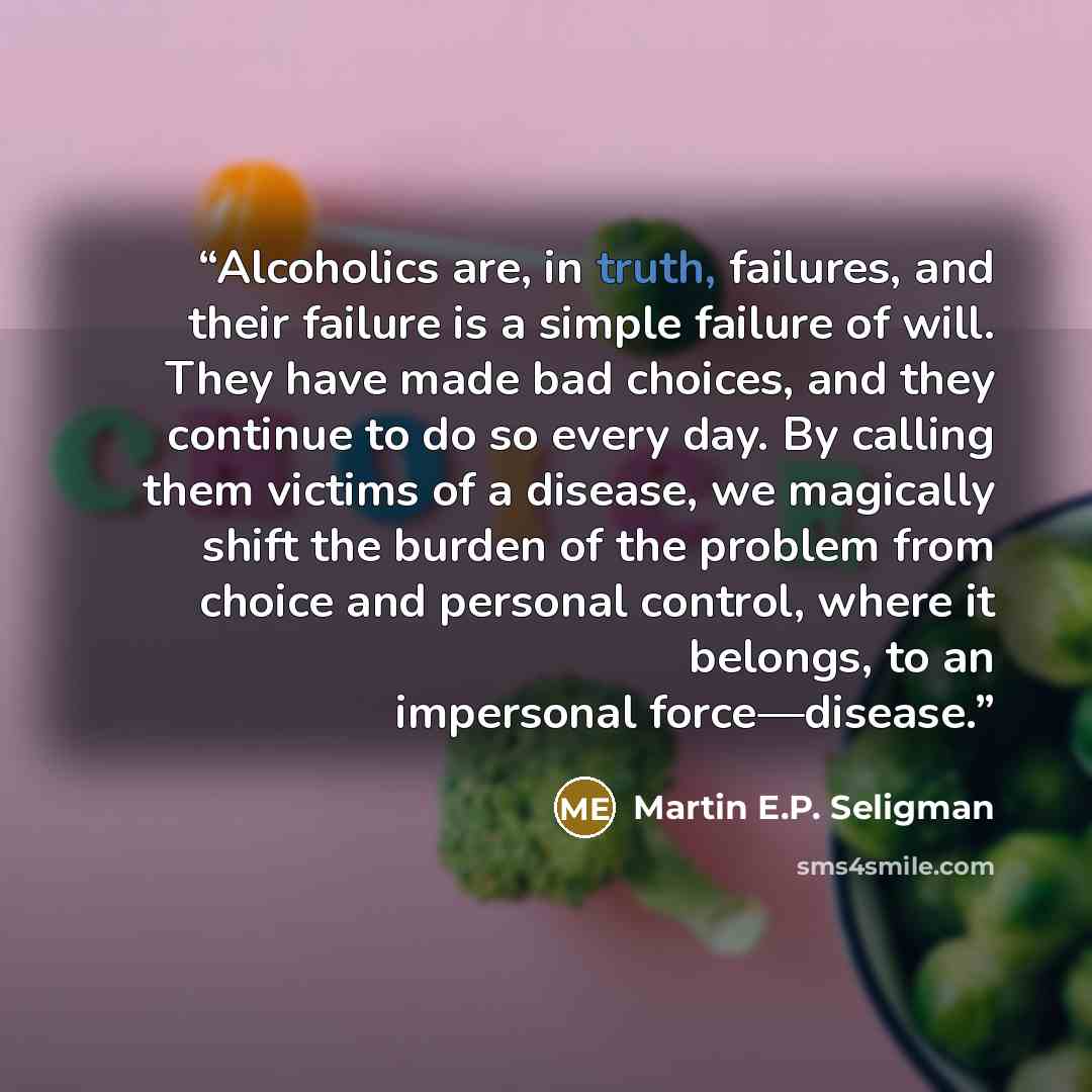 “Alcoholics are, in truth, failures, and their failure is a simple failure of will. They have made bad choices, and they continue to do so every day. By calling them victims of a disease, we magically shift the burden of the problem from choice and personal control, where it belongs, to an…” quote by Martin E.P. Seligman