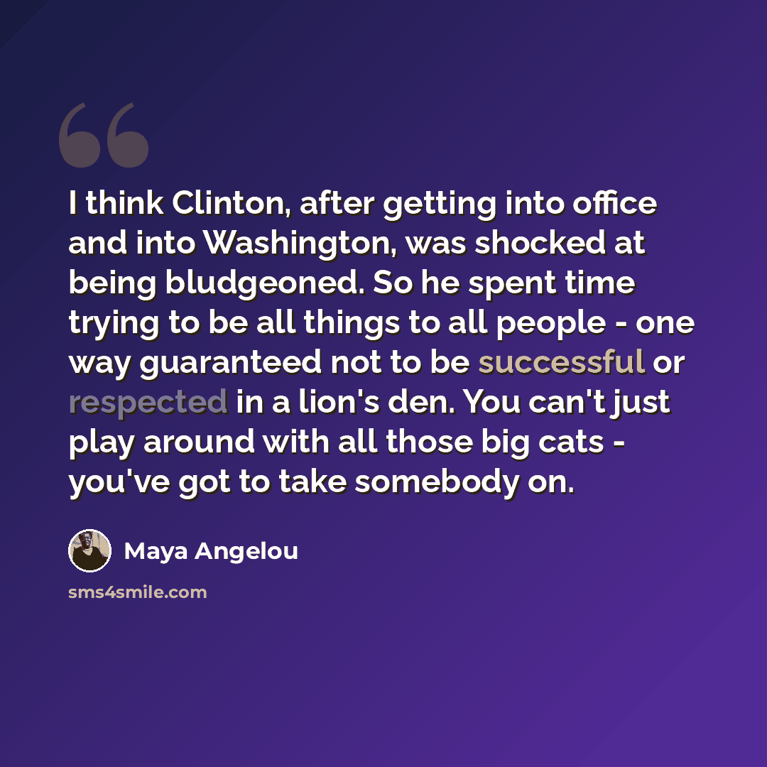 “I think Clinton, after getting into office and into Washington, was shocked at being bludgeoned. So he spent time trying to be all things to all people - one way guaranteed not to be successful or respected in a lion's den. You can't just play around with all those big cats - you've got to take…” quote by Maya Angelou