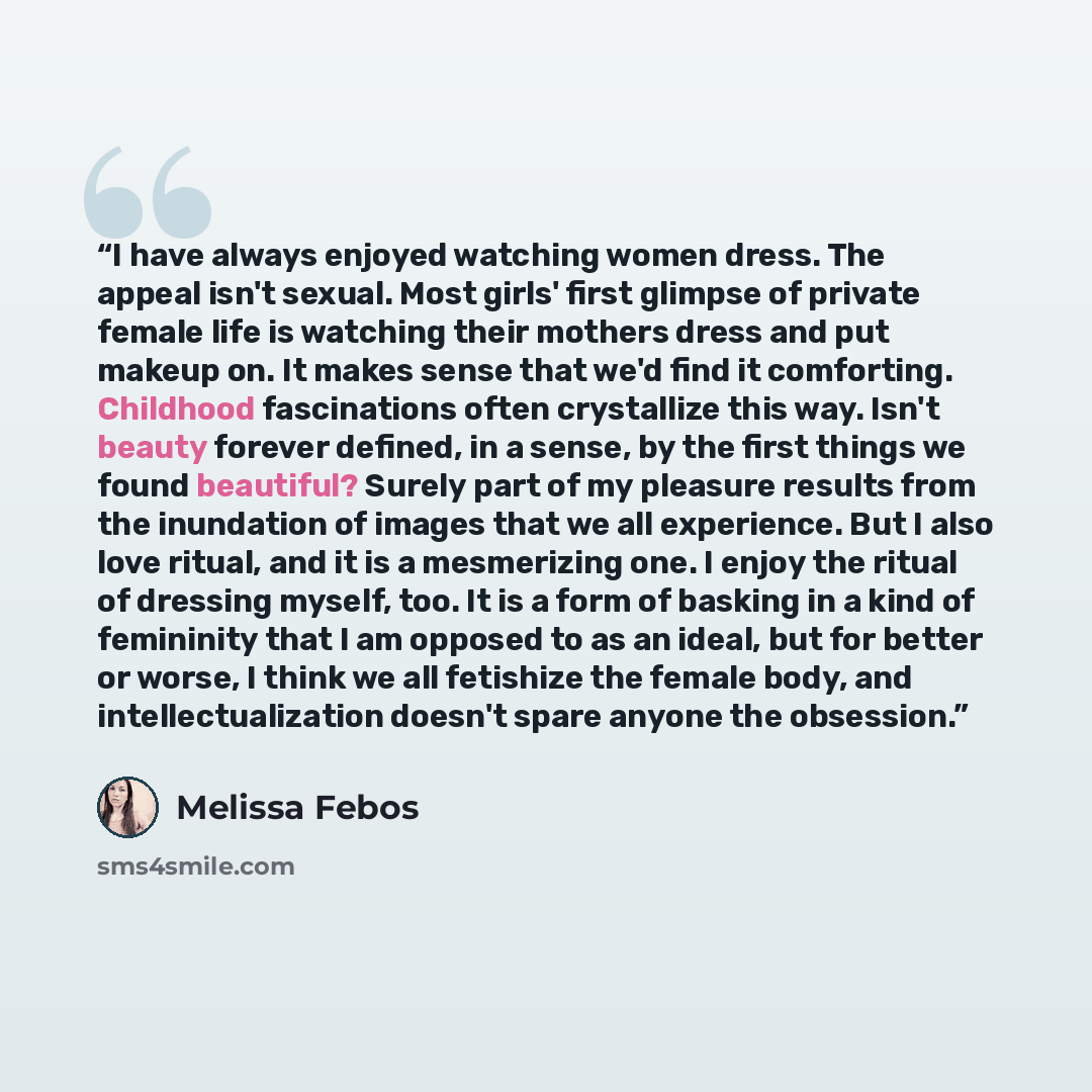 “I have always enjoyed watching women dress. The appeal isn't sexual. Most girls' first glimpse of private female life is watching their mothers dress and put makeup on. It makes sense that we'd find it comforting. Childhood fascinations often crystallize this way. Isn't beauty forever defined, in…” quote by Melissa Febos