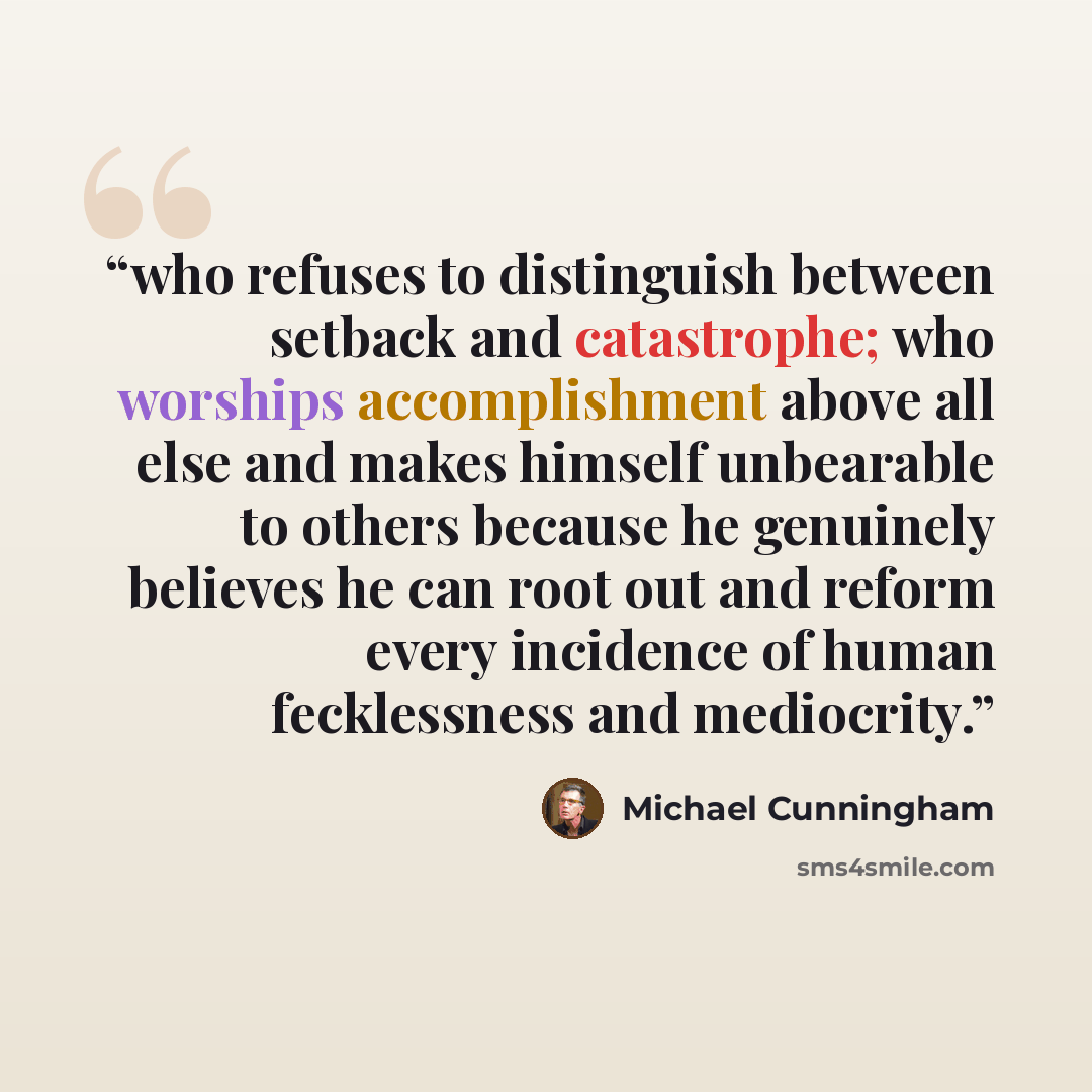 “who refuses to distinguish between setback and catastrophe; who worships accomplishment above all else and makes himself unbearable to others because he genuinely believes he can root out and reform every incidence of human fecklessness and mediocrity.” quote by Michael Cunningham