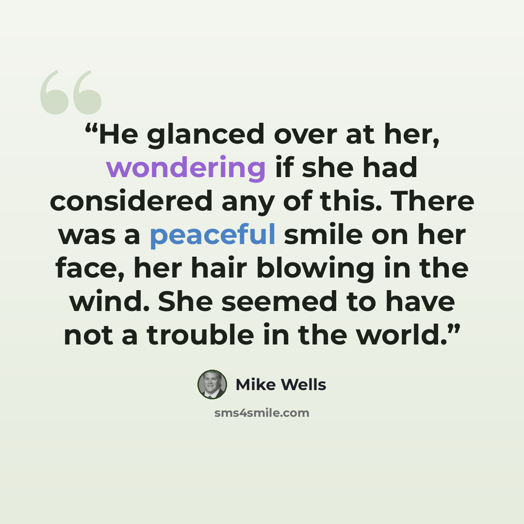 “He glanced over at her, wondering if she had considered any of this. There was a peaceful smile on her face, her hair blowing in the wind. She seemed to have not a trouble in the world.” quote by Mike Wells