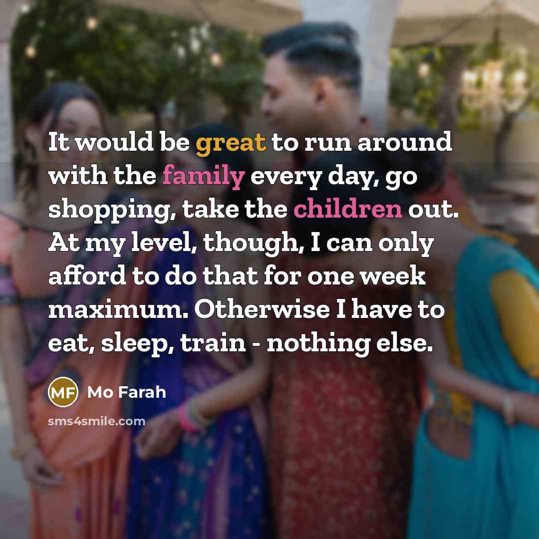 “It would be great to run around with the family every day, go shopping, take the children out. At my level, though, I can only afford to do that for one week maximum. Otherwise I have to eat, sleep, train - nothing else.” quote by Mo Farah