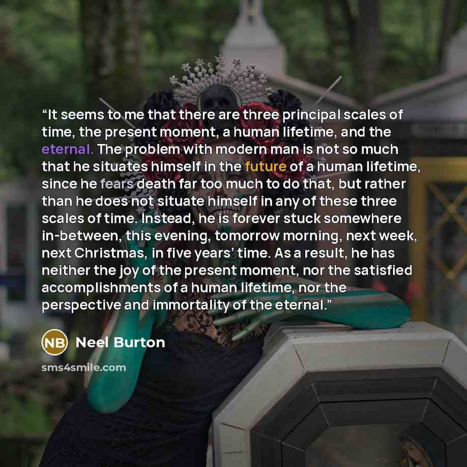 “It seems to me that there are three principal scales of time, the present moment, a human lifetime, and the eternal. The problem with modern man is not so much that he situates himself in the future of a human lifetime, since he fears death far too much to do that, but rather than he does not…” quote by Neel Burton