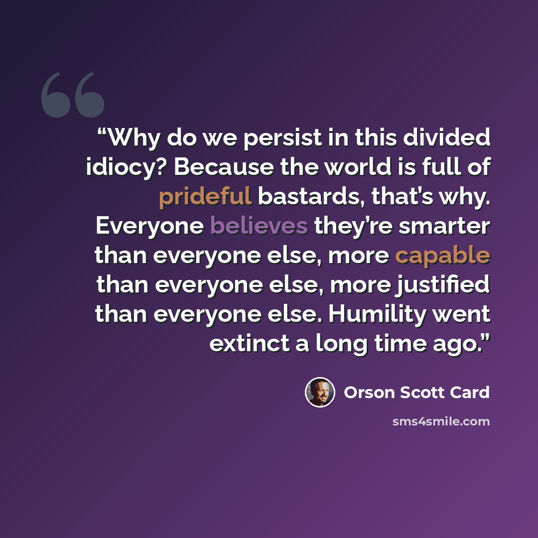“Why do we persist in this divided idiocy? Because the world is full of prideful bastards, that’s why. Everyone believes they’re smarter than everyone else, more capable than everyone else, more justified than everyone else. Humility went extinct a long time ago.” quote by Orson Scott Card