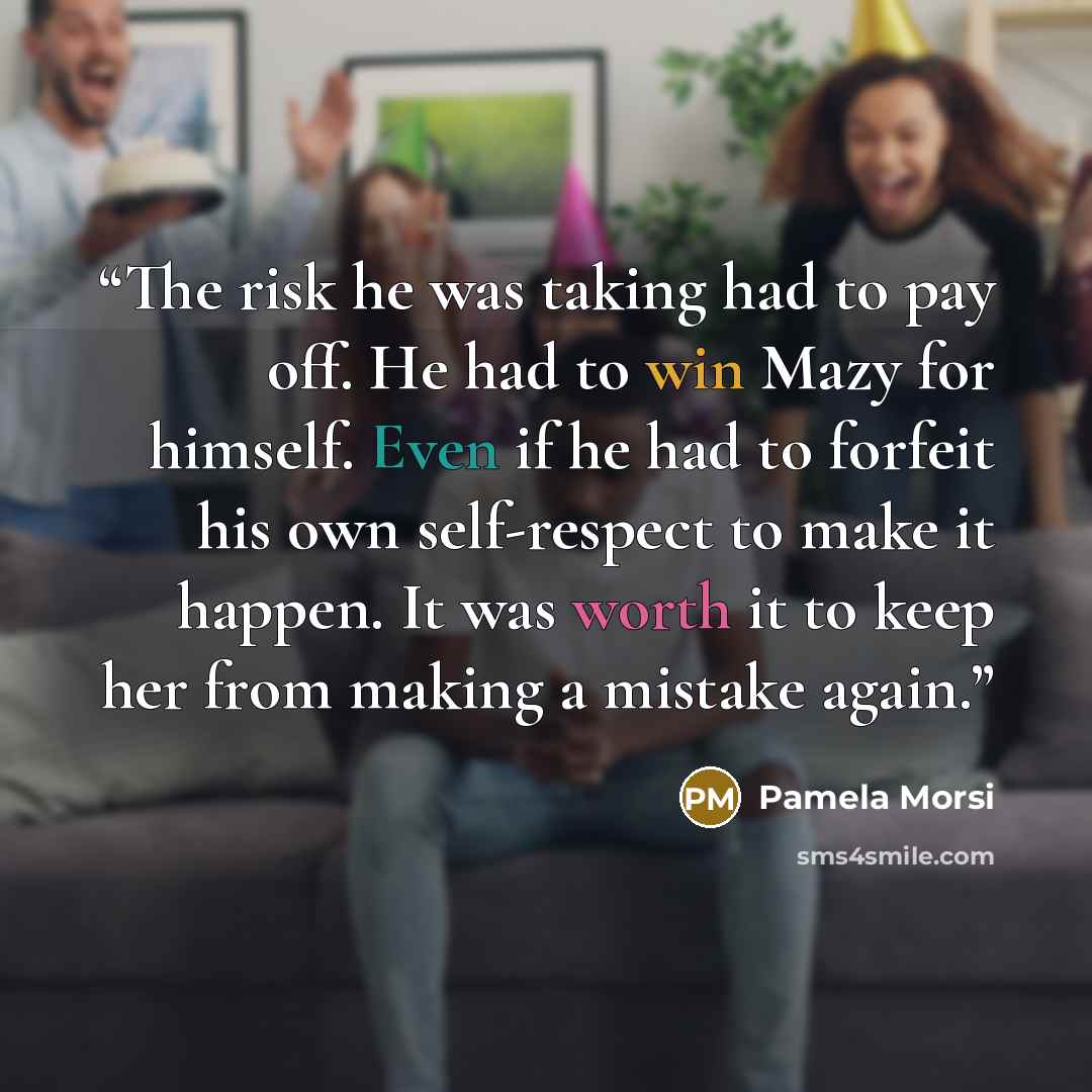 “The risk he was taking had to pay off. He had to win Mazy for himself. Even if he had to forfeit his own self-respect to make it happen. It was worth it to keep her from making a mistake again.” quote by Pamela Morsi