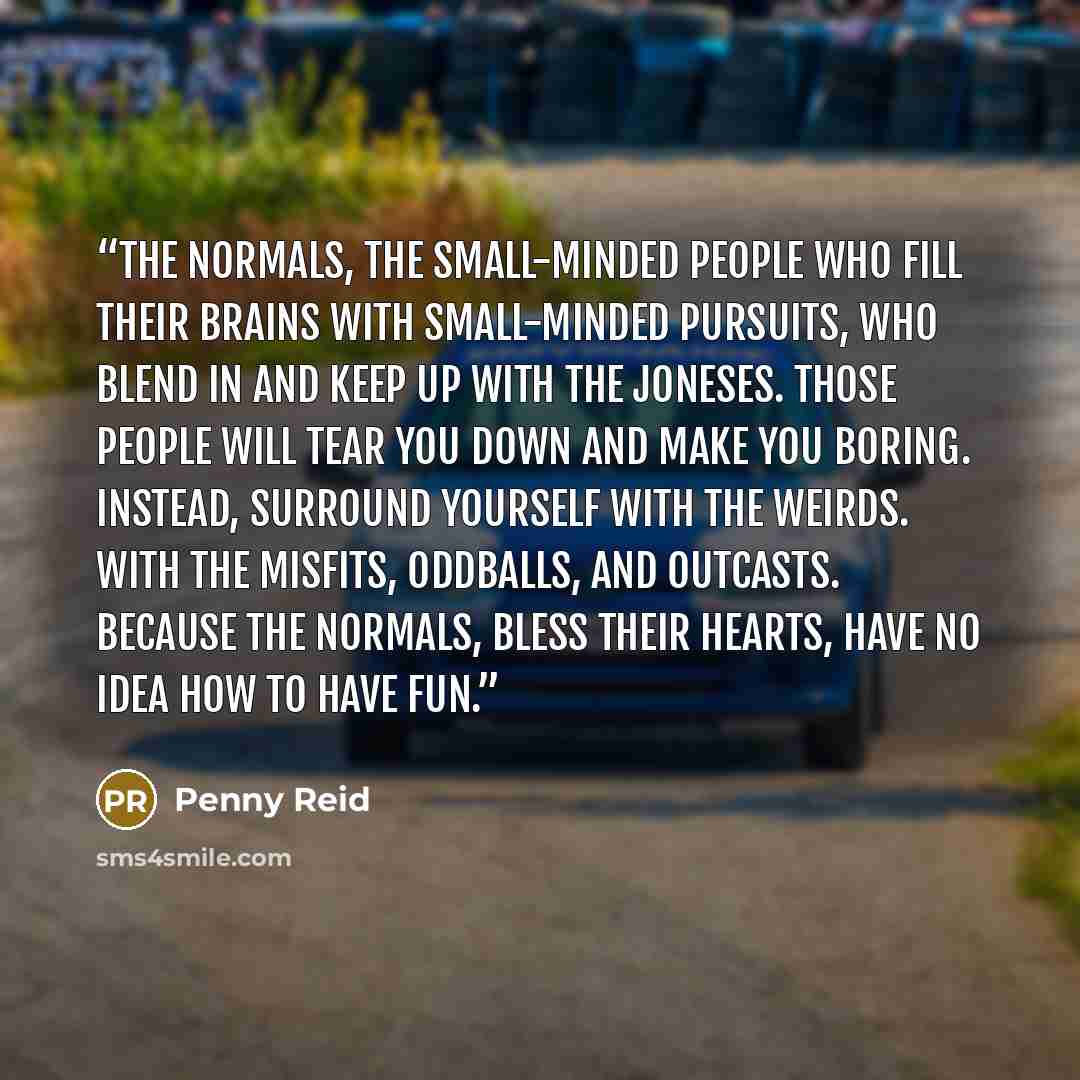 “the normals, the small-minded people who fill their brains with small-minded pursuits, who blend in and keep up with the Joneses. Those people will tear you down and make you boring. Instead, surround yourself with the weirds. With the misfits, oddballs, and outcasts. Because the normals, bless…” quote by Penny Reid