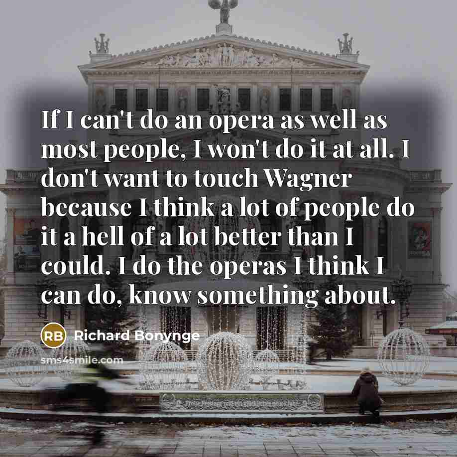 “If I can't do an opera as well as most people, I won't do it at all. I don't want to touch Wagner because I think a lot of people do it a hell of a lot better than I could. I do the operas I think I can do, know something about.” quote by Richard Bonynge