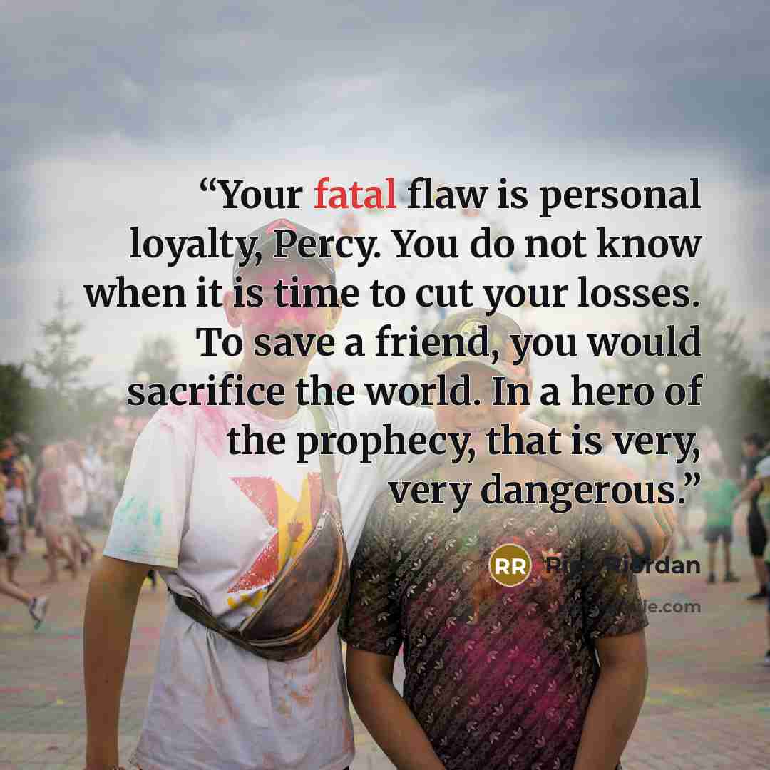 “Your fatal flaw is personal loyalty, Percy. You do not know when it is time to cut your losses. To save a friend, you would sacrifice the world. In a hero of the prophecy, that is very, very dangerous.” quote by Rick Riordan