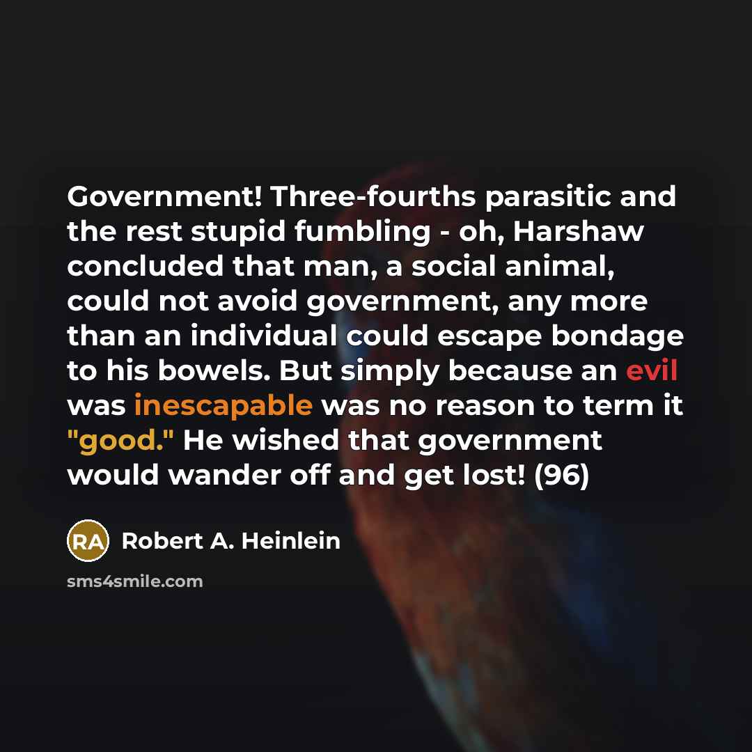 “Government! Three-fourths parasitic and the rest stupid fumbling - oh, Harshaw concluded that man, a social animal, could not avoid government, any more than an individual could escape bondage to his bowels. But simply because an evil was inescapable was no reason to term it "good." He wished that…” quote by Robert A. Heinlein