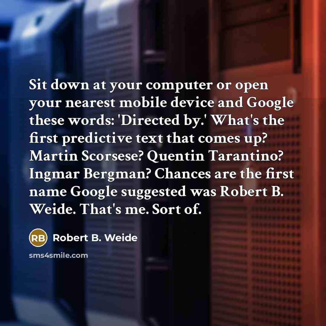 “Sit down at your computer or open your nearest mobile device and Google these words: 'Directed by.' What's the first predictive text that comes up? Martin Scorsese? Quentin Tarantino? Ingmar Bergman? Chances are the first name Google suggested was Robert B. Weide. That's me. Sort of.” quote by Robert B. Weide
