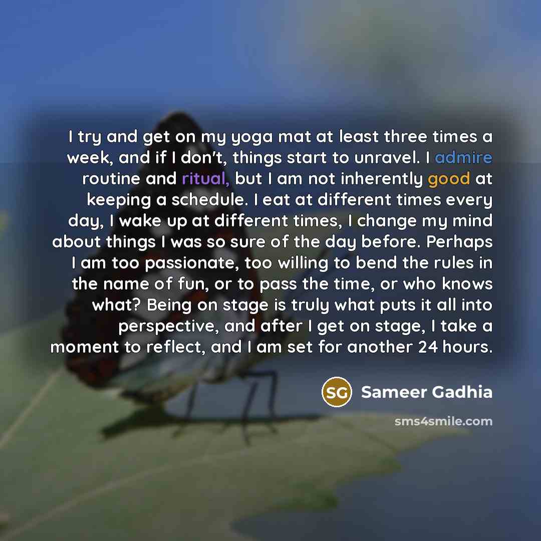 “I try and get on my yoga mat at least three times a week, and if I don't, things start to unravel. I admire routine and ritual, but I am not inherently good at keeping a schedule. I eat at different times every day, I wake up at different times, I change my mind about things I was so sure of the…” quote by Sameer Gadhia