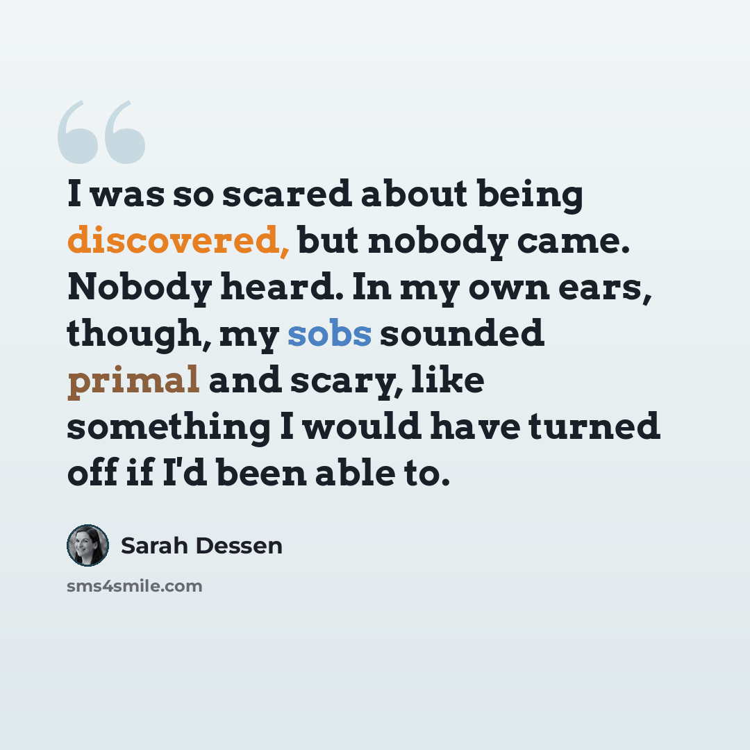 “I was so scared about being discovered, but nobody came. Nobody heard. In my own ears, though, my sobs sounded primal and scary, like something I would have turned off if I'd been able to.” quote by Sarah Dessen