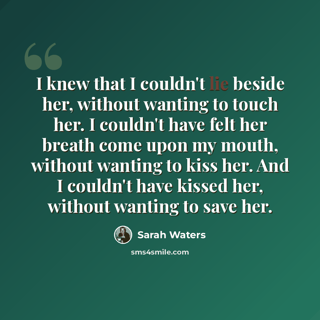 “I knew that I couldn't lie beside her, without wanting to touch her. I couldn't have felt her breath come upon my mouth, without wanting to kiss her. And I couldn't have kissed her, without wanting to save her.” quote by Sarah Waters