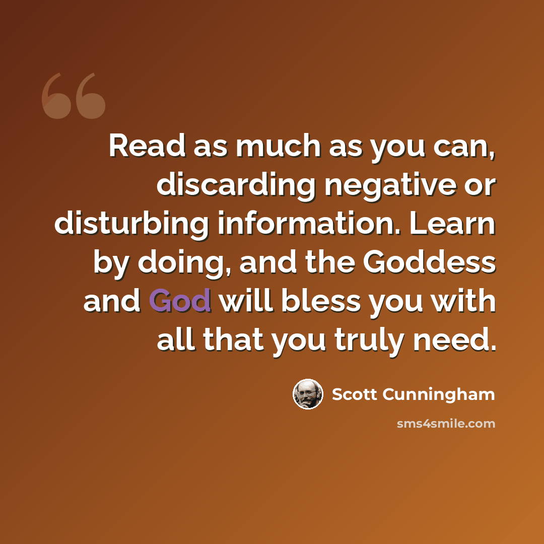 “Read as much as you can, discarding negative or disturbing information. Learn by doing, and the Goddess and God will bless you with all that you truly need.” quote by Scott Cunningham
