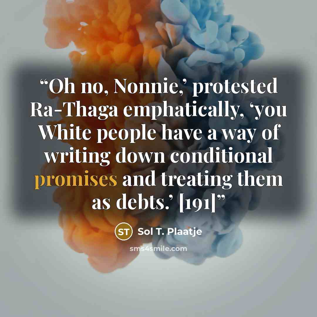 “Oh no, Nonnie,’ protested Ra-Thaga emphatically, ‘you White people have a way of writing down conditional promises and treating them as debts.’ [191]” quote by Sol T. Plaatje