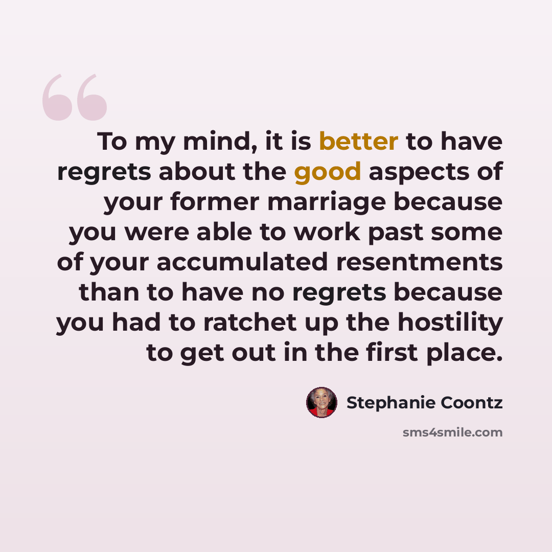 “To my mind, it is better to have regrets about the good aspects of your former marriage because you were able to work past some of your accumulated resentments than to have no regrets because you had to ratchet up the hostility to get out in the first place.” quote by Stephanie Coontz