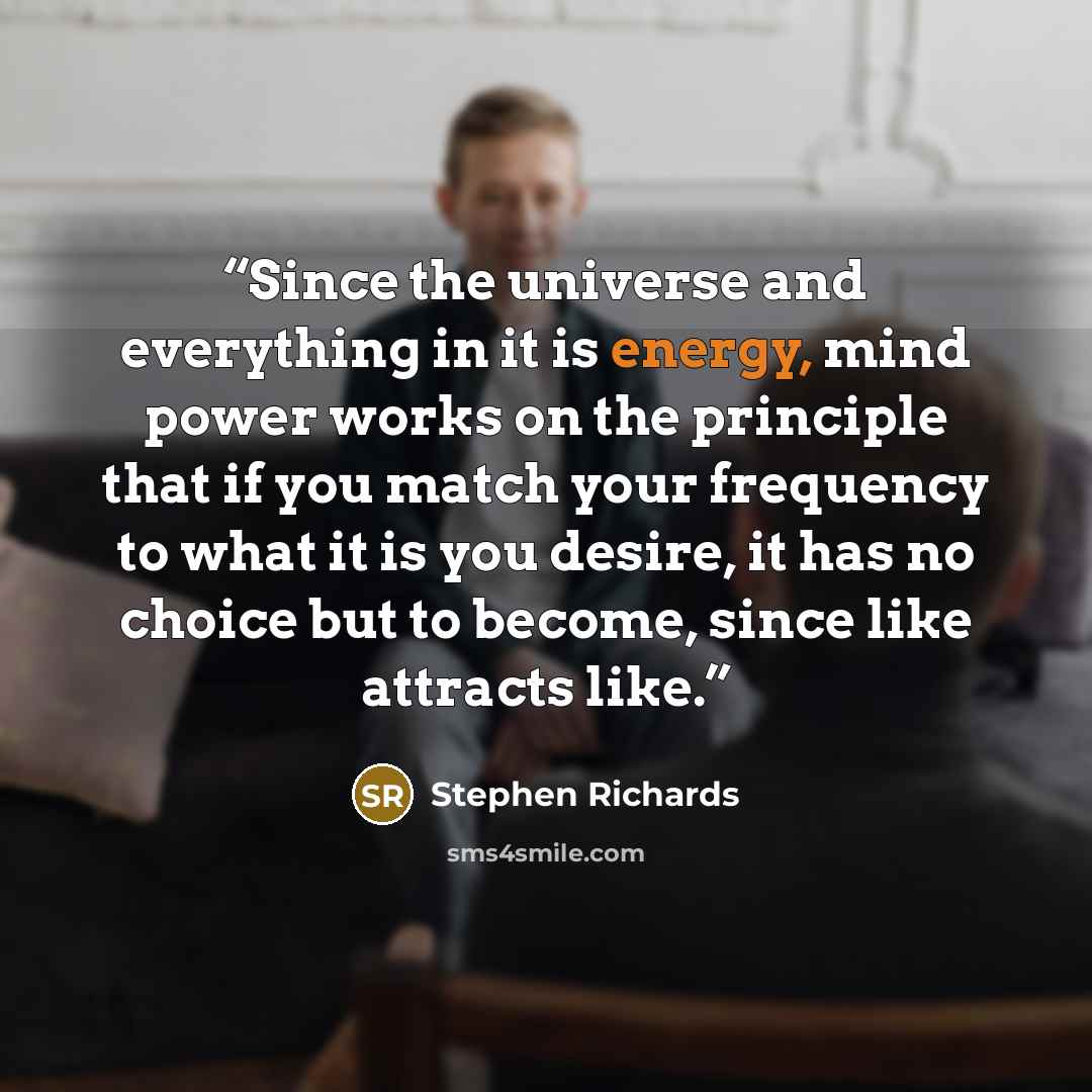 “Since the universe and everything in it is energy, mind power works on the principle that if you match your frequency to what it is you desire, it has no choice but to become, since like attracts like.” quote by Stephen Richards