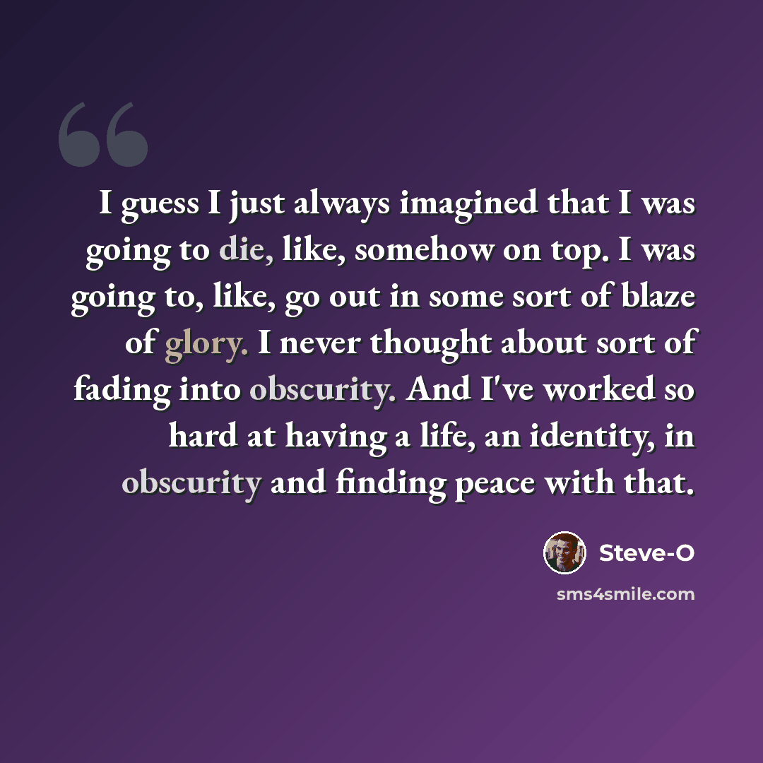 “I guess I just always imagined that I was going to die, like, somehow on top. I was going to, like, go out in some sort of blaze of glory. I never thought about sort of fading into obscurity. And I've worked so hard at having a life, an identity, in obscurity and finding peace with that.” quote by Steve-O