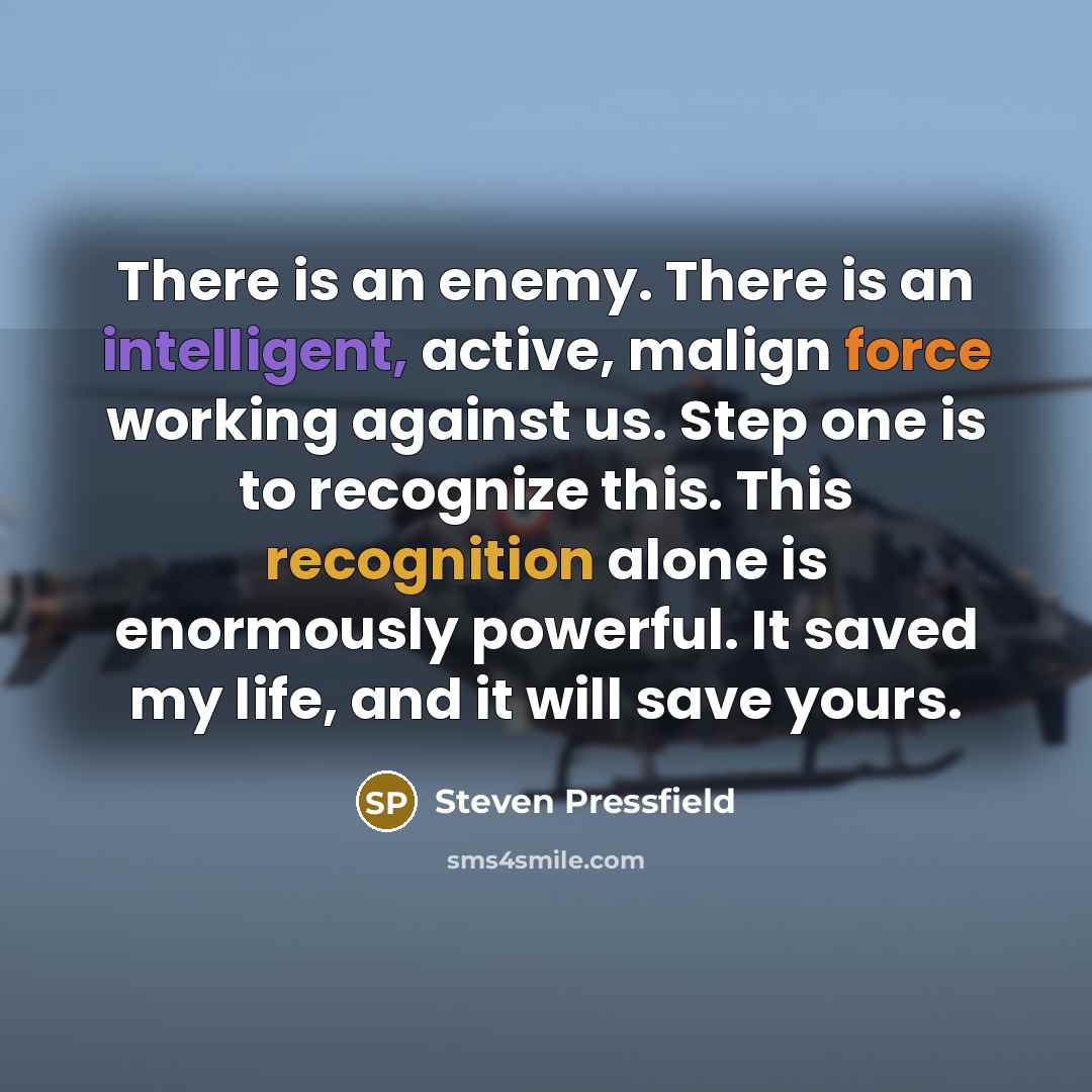 “There is an enemy. There is an intelligent, active, malign force working against us. Step one is to recognize this. This recognition alone is enormously powerful. It saved my life, and it will save yours.” quote by Steven Pressfield