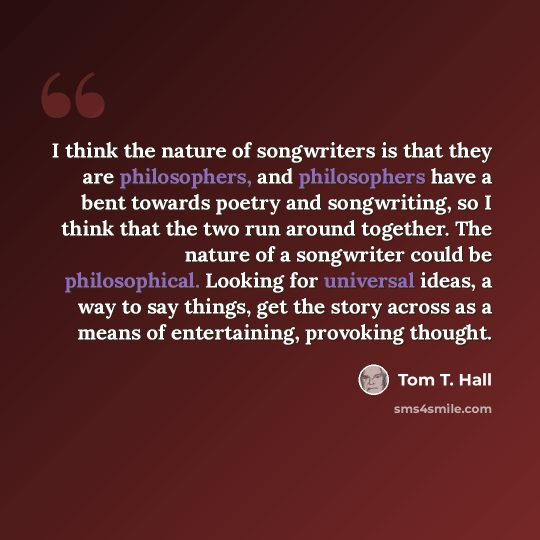 “I think the nature of songwriters is that they are philosophers, and philosophers have a bent towards poetry and songwriting, so I think that the two run around together. The nature of a songwriter could be philosophical. Looking for universal ideas, a way to say things, get the story across as a…” quote by Tom T. Hall
