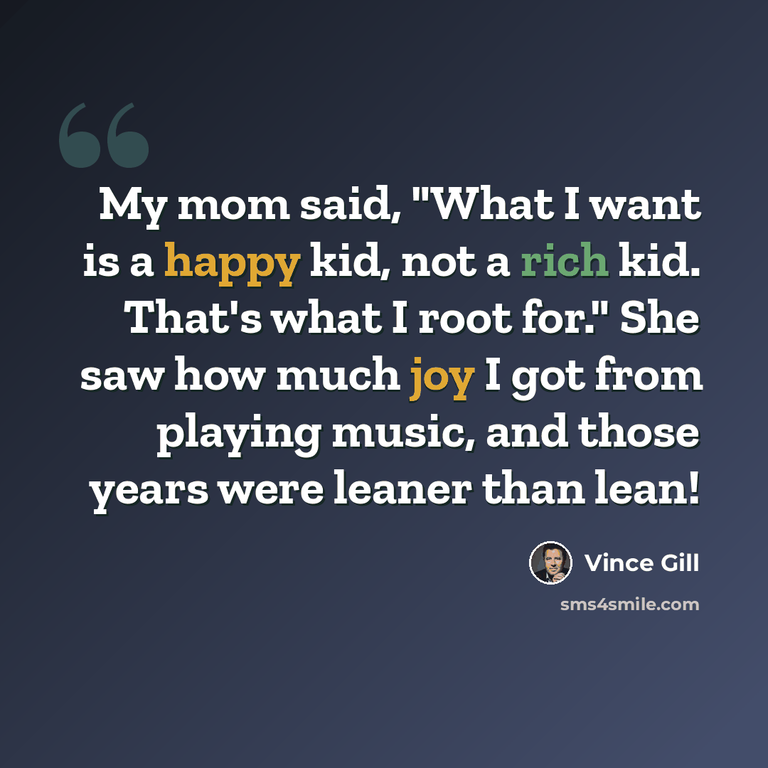 “My mom said, "What I want is a happy kid, not a rich kid. That's what I root for." She saw how much joy I got from playing music, and those years were leaner than lean!” quote by Vince Gill