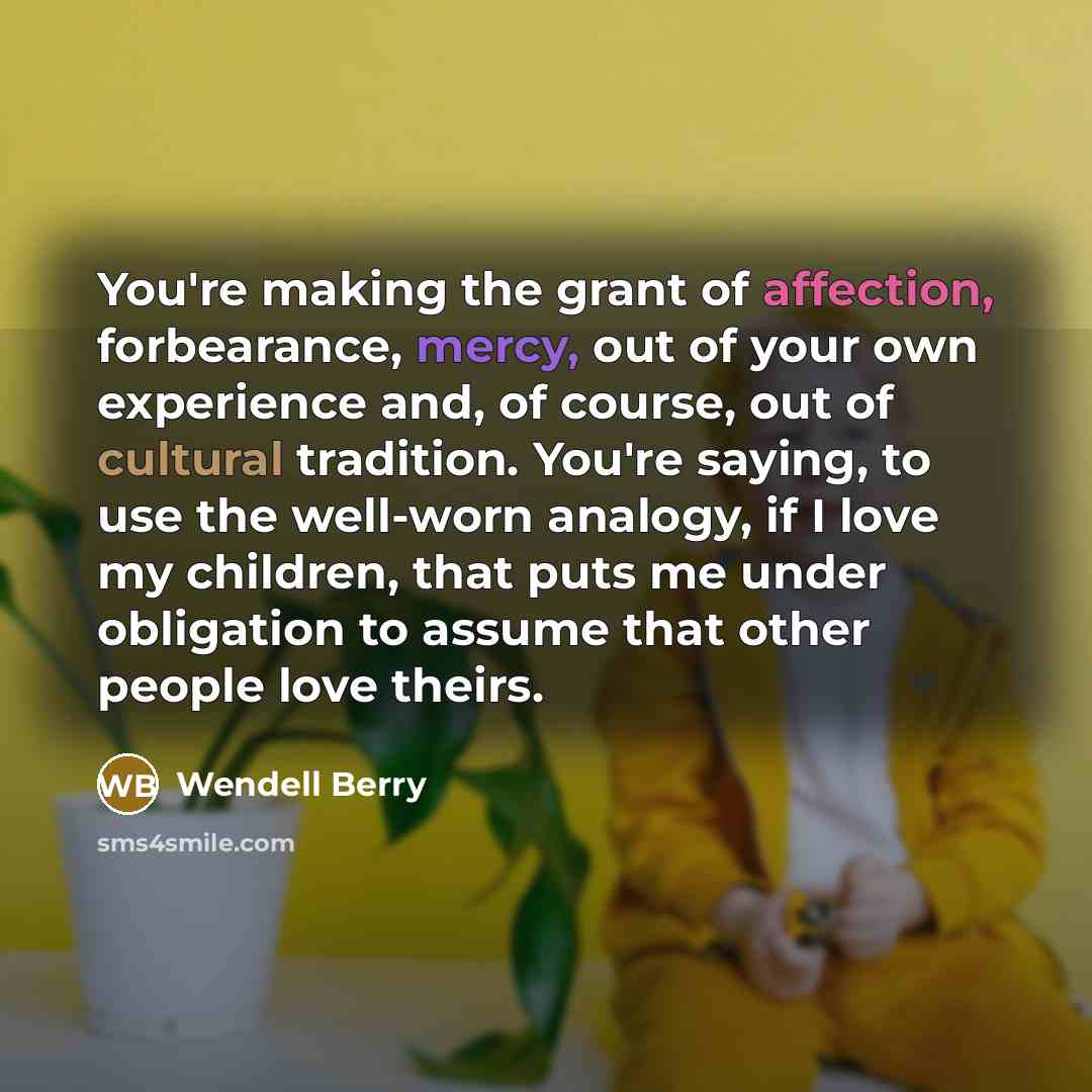 “You're making the grant of affection, forbearance, mercy, out of your own experience and, of course, out of cultural tradition. You're saying, to use the well-worn analogy, if I love my children, that puts me under obligation to assume that other people love theirs.” quote by Wendell Berry