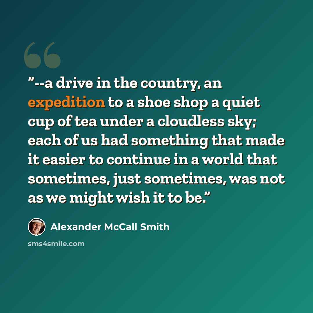 “--a drive in the country, an expedition to a shoe shop a quiet cup of tea under a cloudless sky; each of us had something that made it easier to continue in a world that sometimes, just sometimes, was not as we might wish it to be.” quote by Alexander McCall Smith