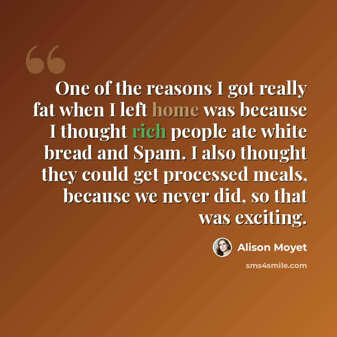 “One of the reasons I got really fat when I left home was because I thought rich people ate white bread and Spam. I also thought they could get processed meals, because we never did, so that was exciting.” quote by Alison Moyet