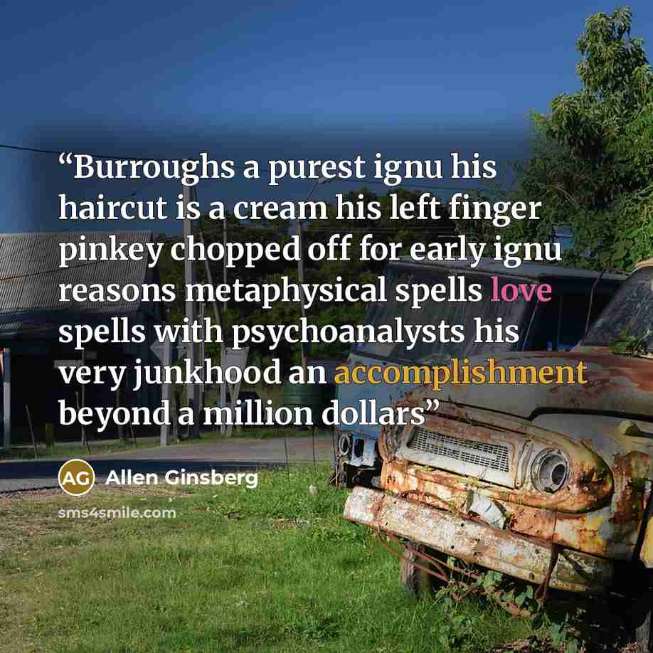 “Burroughs a purest ignu his haircut is a cream his left finger pinkey chopped off for early ignu reasons metaphysical spells love spells with psychoanalysts his very junkhood an accomplishment beyond a million dollars” quote by Allen Ginsberg