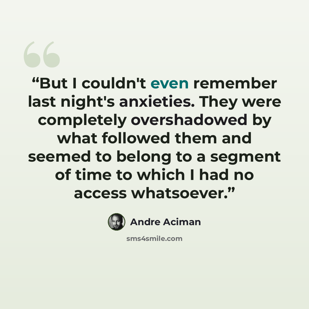 “But I couldn't even remember last night's anxieties. They were completely overshadowed by what followed them and seemed to belong to a segment of time to which I had no access whatsoever.” quote by André Aciman