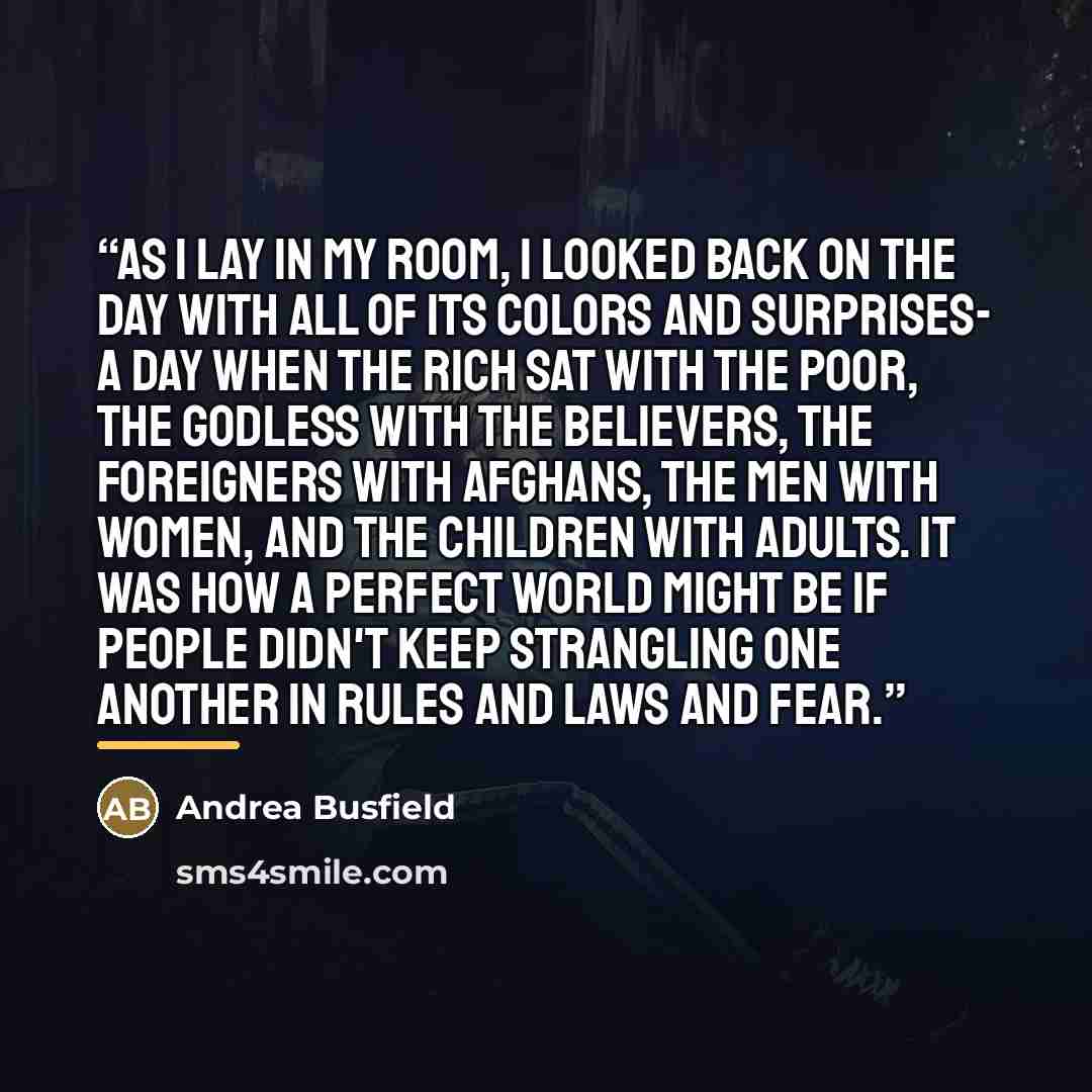 “As I lay in my room, I looked back on the day with all of its colors and surprises- a day when the rich sat with the poor, the Godless with the believers, the foreigners with Afghans, the men with women, and the children with adults. It was how a perfect world might be if people didn't keep…” quote by Andrea Busfield