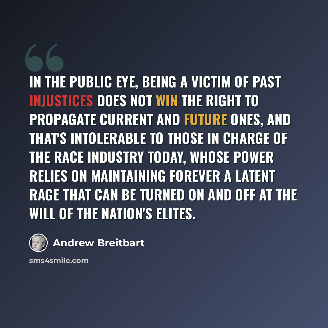 “In the public eye, being a victim of past injustices does not win the right to propagate current and future ones, and that's intolerable to those in charge of the race industry today, whose power relies on maintaining forever a latent rage that can be turned on and off at the will of the nation's…” quote by Andrew Breitbart