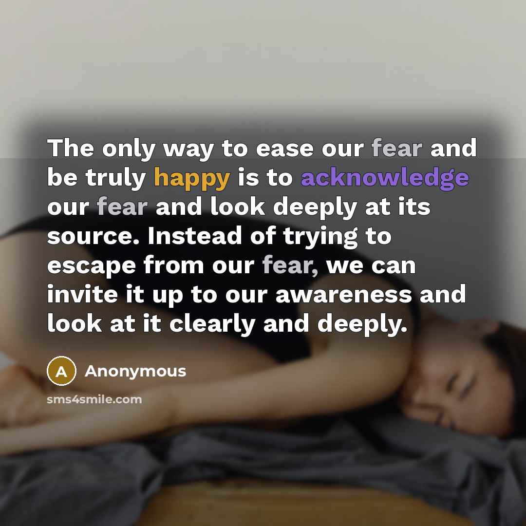 “The only way to ease our fear and be truly happy is to acknowledge our fear and look deeply at its source. Instead of trying to escape from our fear, we can invite it up to our awareness and look at it clearly and deeply.” quote by Anonymous