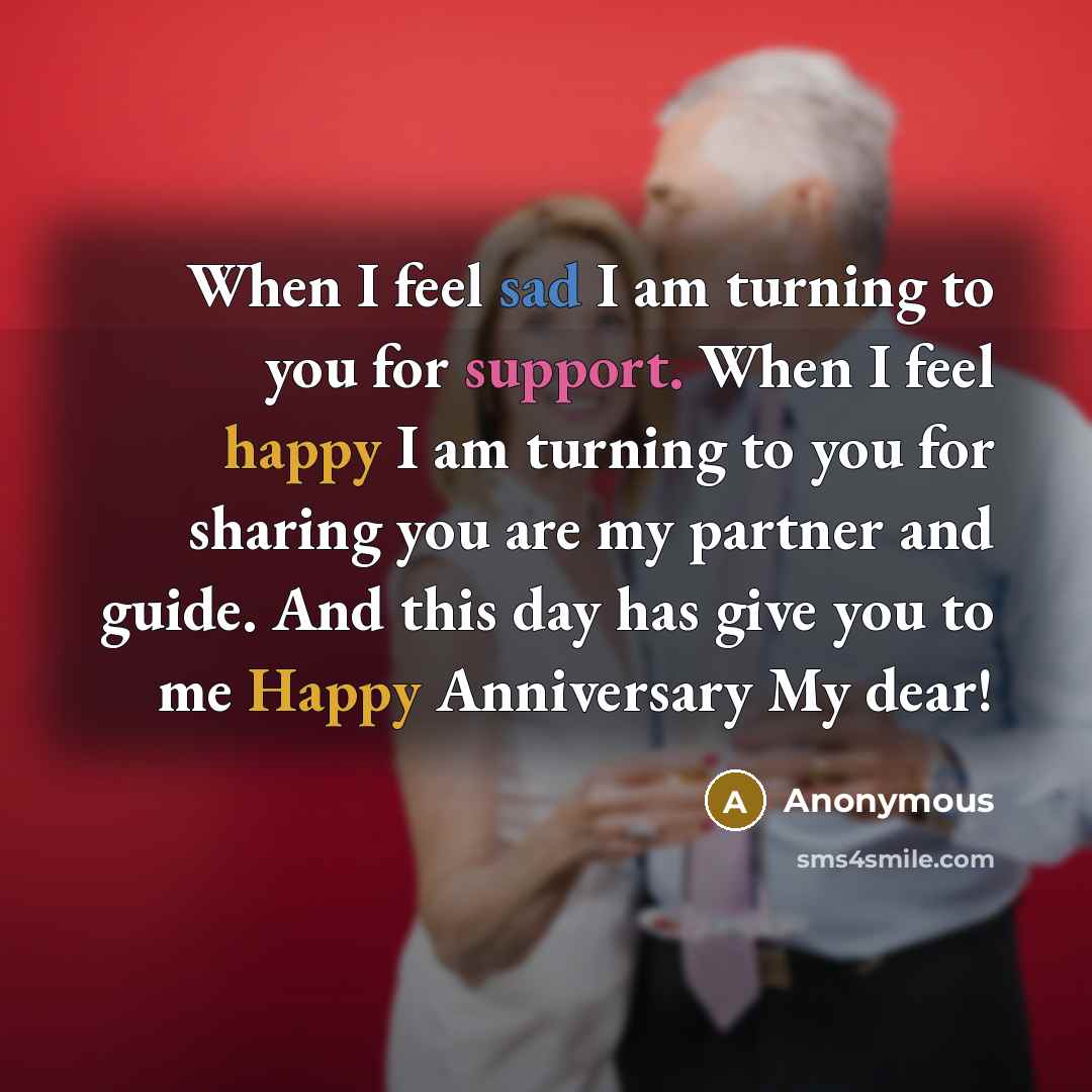 “When I feel sad I am turning to you for support. When I feel happy I am turning to you for sharing you are my partner and guide. And this day has give you to me Happy Anniversary My dear!” quote by Anonymous