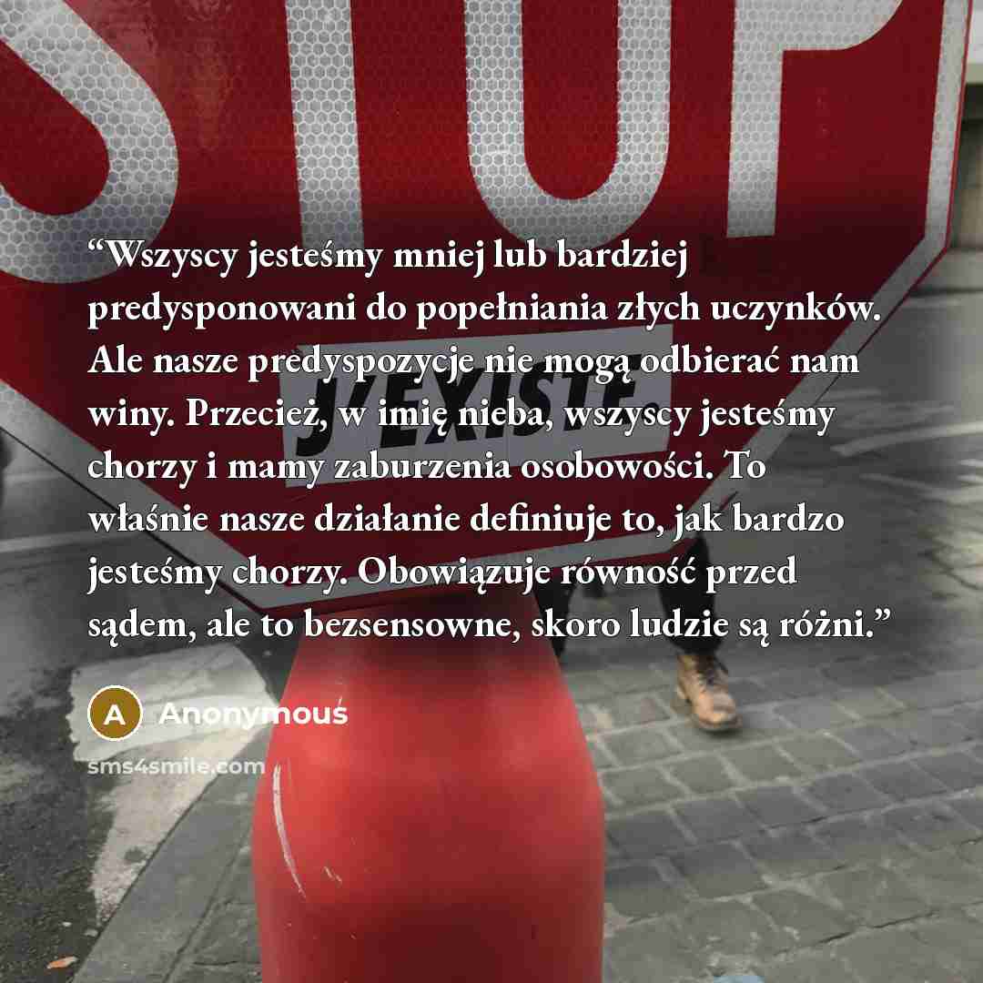 “Wszyscy jesteśmy mniej lub bardziej predysponowani do popełniania złych uczynków. Ale nasze predyspozycje nie mogą odbierać nam winy. Przecież, w imię nieba, wszyscy jesteśmy chorzy i mamy zaburzenia osobowości. To właśnie nasze działanie definiuje to, jak bardzo jesteśmy chorzy. Obowiązuje…” quote by Anonymous