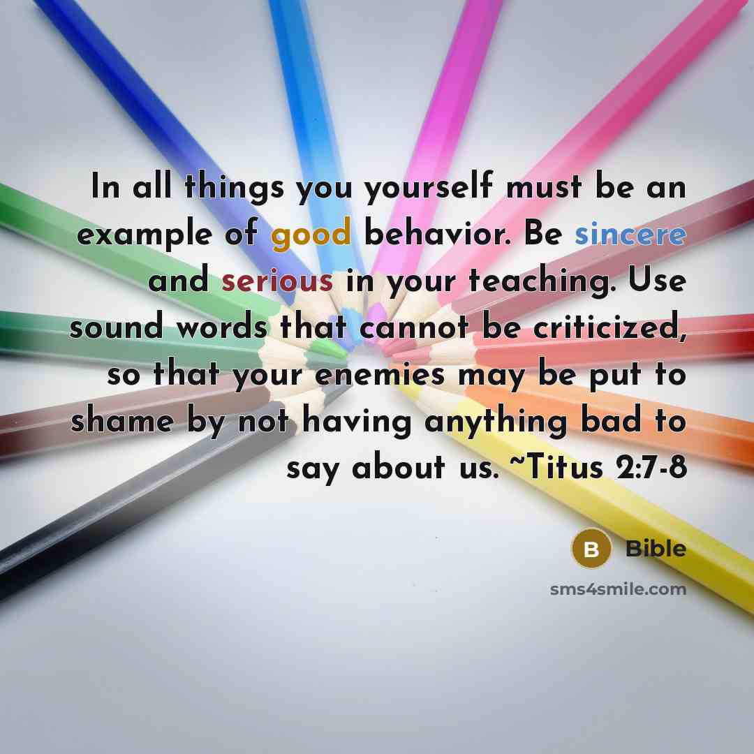 “In all things you yourself must be an example of good behavior. Be sincere and serious in your teaching. Use sound words that cannot be criticized, so that your enemies may be put to shame by not having anything bad to say about us. ~Titus 2:7-8” quote by Bible