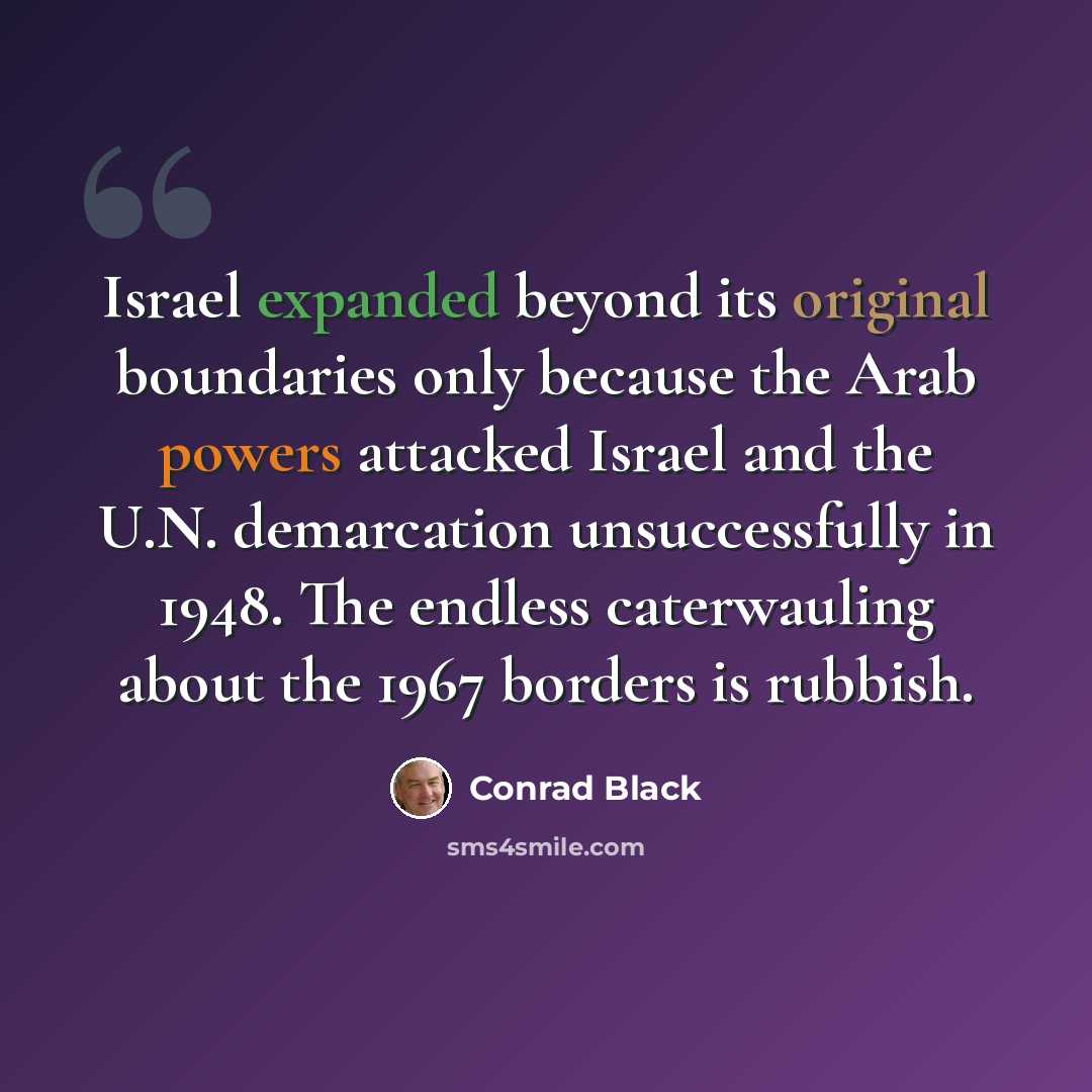 “Israel expanded beyond its original boundaries only because the Arab powers attacked Israel and the U.N. demarcation unsuccessfully in 1948. The endless caterwauling about the 1967 borders is rubbish.” quote by Conrad Black