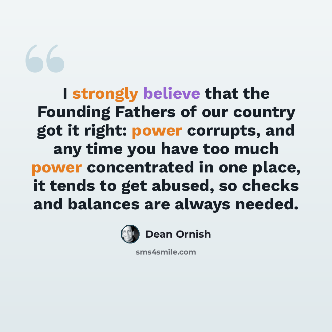 “I strongly believe that the Founding Fathers of our country got it right: power corrupts, and any time you have too much power concentrated in one place, it tends to get abused, so checks and balances are always needed.” quote by Dean Ornish