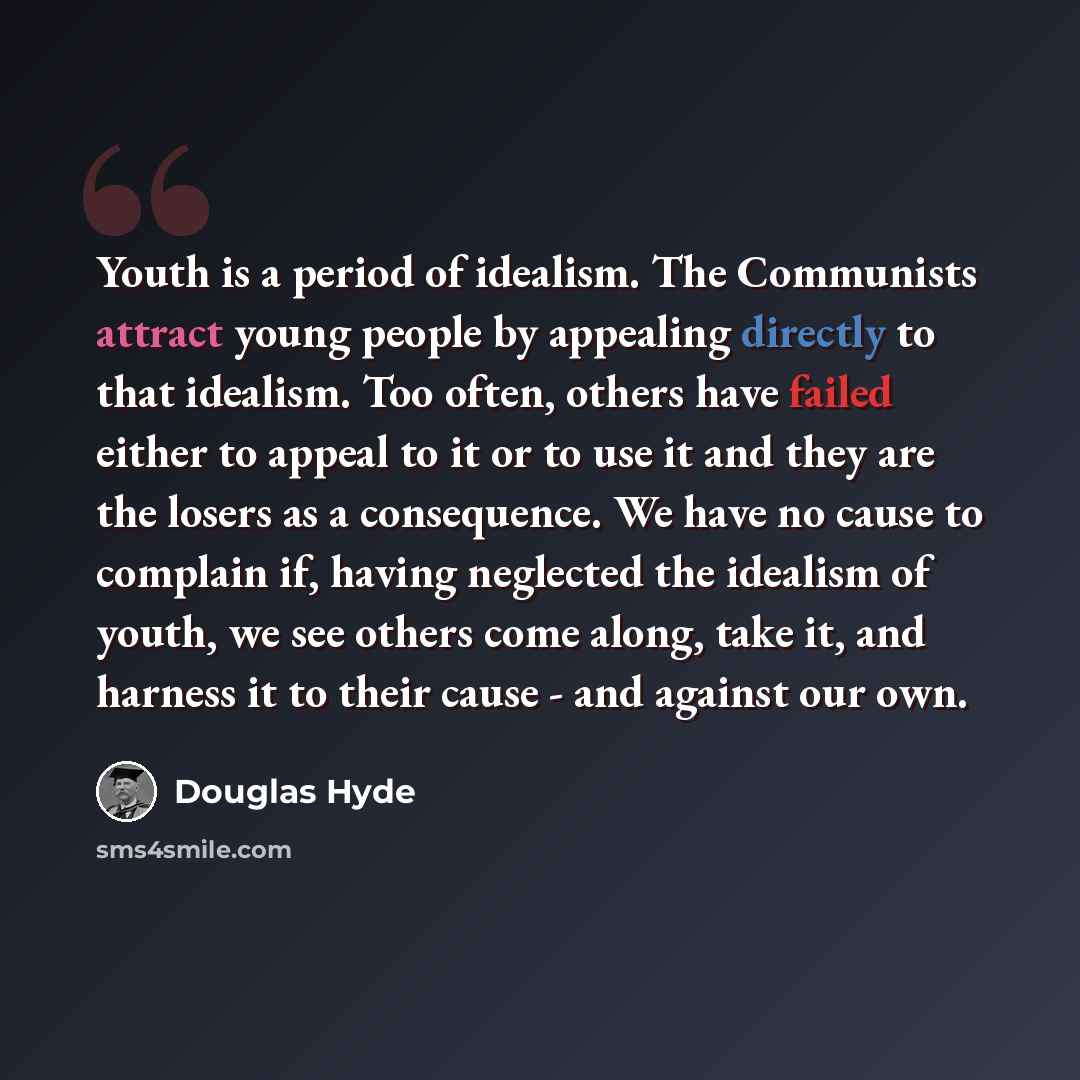 “Youth is a period of idealism. The Communists attract young people by appealing directly to that idealism. Too often, others have failed either to appeal to it or to use it and they are the losers as a consequence. We have no cause to complain if, having neglected the idealism of youth, we see…” quote by Douglas Hyde
