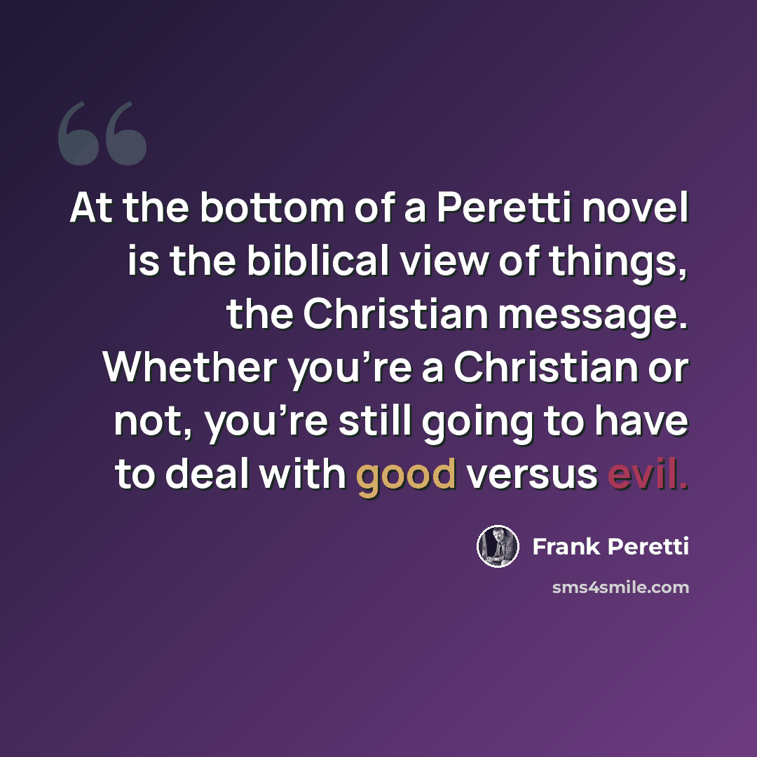 “At the bottom of a Peretti novel is the biblical view of things, the Christian message. Whether you're a Christian or not, you're still going to have to deal with good versus evil.” quote by Frank Peretti