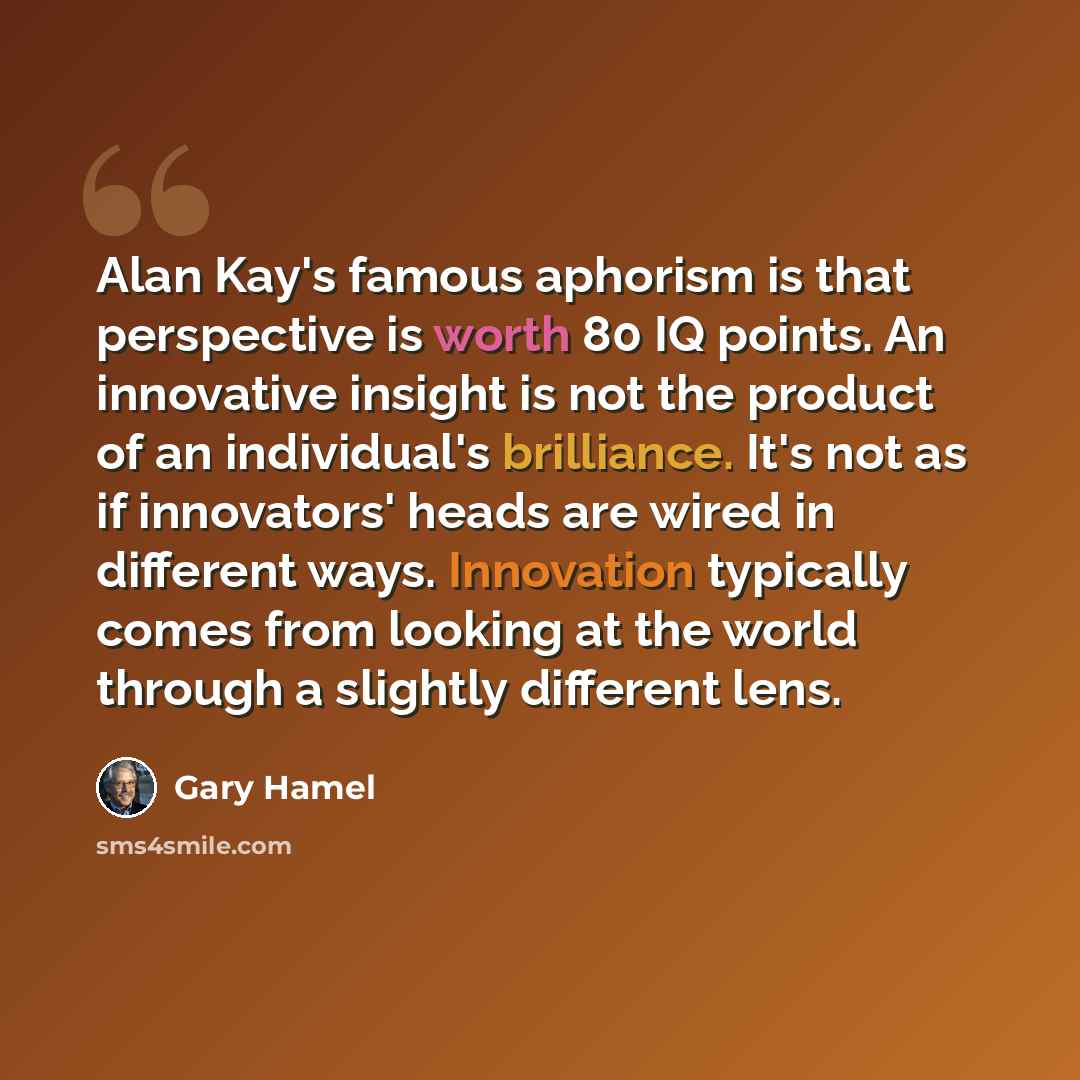 “Alan Kay's famous aphorism is that perspective is worth 80 IQ points. An innovative insight is not the product of an individual's brilliance. It's not as if innovators' heads are wired in different ways. Innovation typically comes from looking at the world through a slightly different lens.” quote by Gary Hamel
