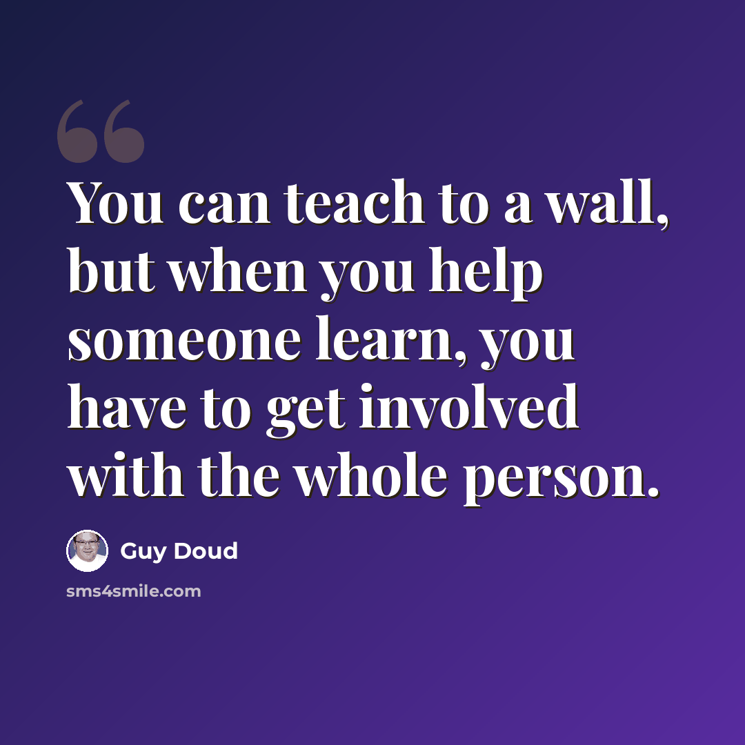 “You can teach to a wall, but when you help someone learn, you have to get involved with the whole person.” quote by Guy Doud