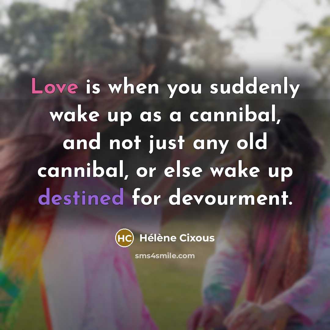 “Love is when you suddenly wake up as a cannibal, and not just any old cannibal, or else wake up destined for devourment.” quote by Helene Cixous