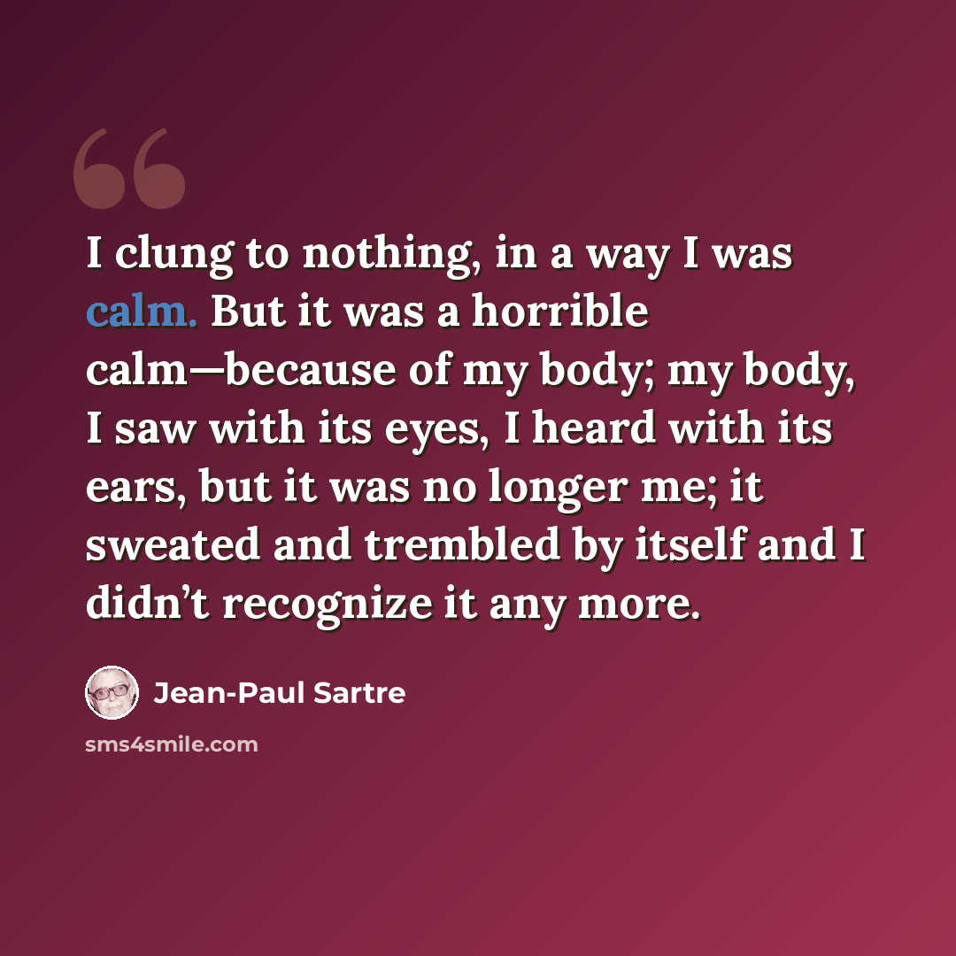 “I clung to nothing, in a way I was calm. But it was a horrible calm—because of my body; my body, I saw with its eyes, I heard with its ears, but it was no longer me; it sweated and trembled by itself and I didn’t recognize it any more.” quote by Jean-Paul Sartre