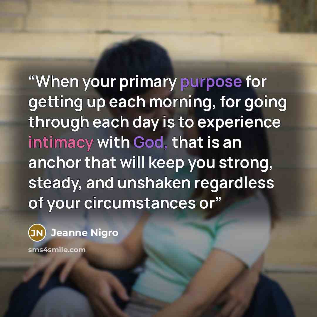 “When your primary purpose for getting up each morning, for going through each day is to experience intimacy with God, that is an anchor that will keep you strong, steady, and unshaken regardless of your circumstances or” quote by Jeanne Nigro