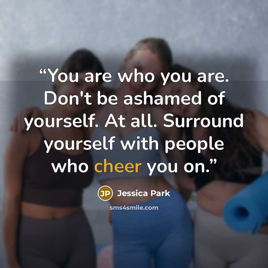 “You are who you are. Don't be ashamed of yourself. At all. Surround yourself with people who cheer you on.” quote by Jessica Park