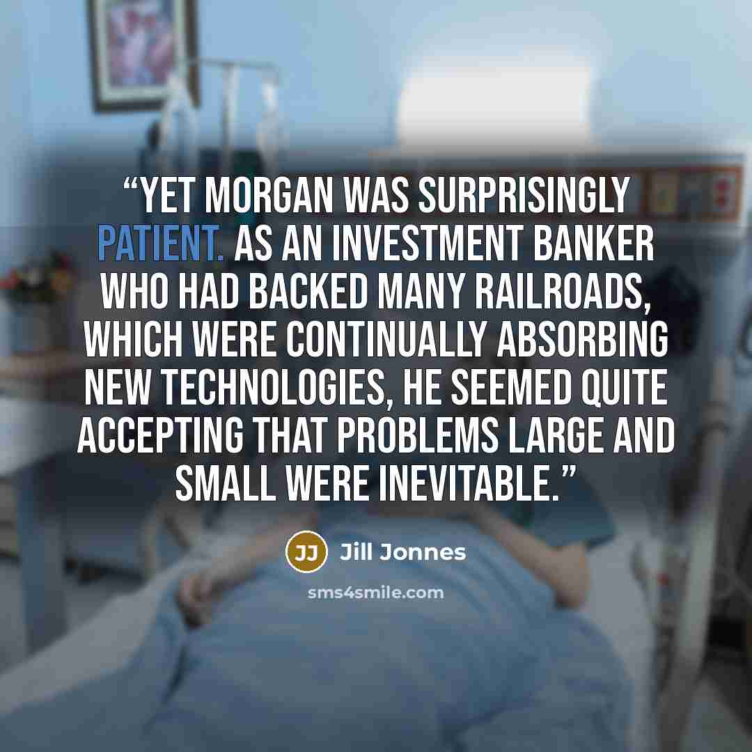 “Yet Morgan was surprisingly patient. As an investment banker who had backed many railroads, which were continually absorbing new technologies, he seemed quite accepting that problems large and small were inevitable.” quote by Jill Jonnes